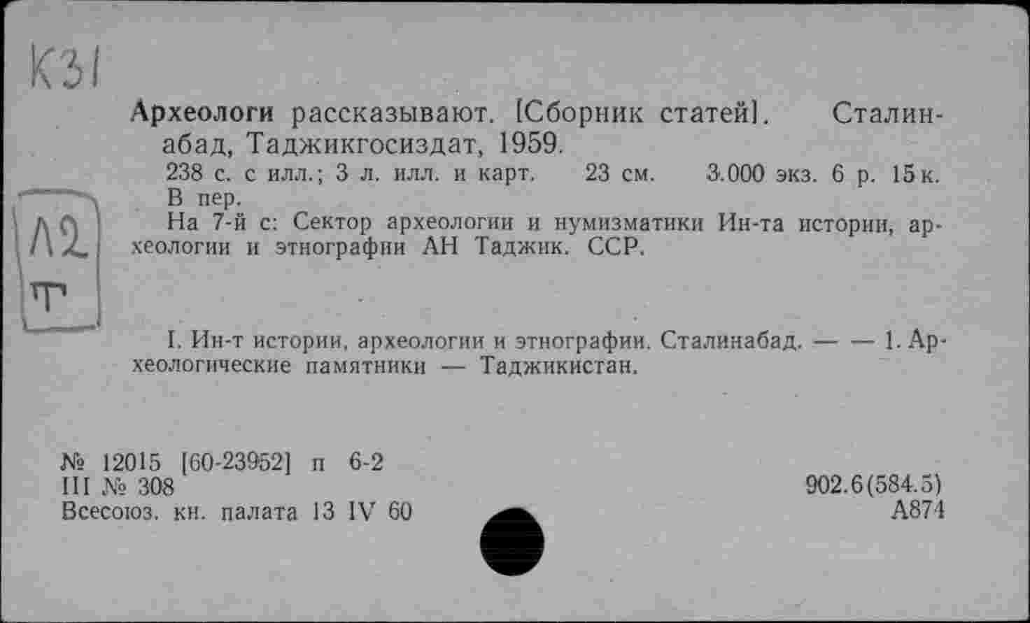 ﻿кз і
Л 2.
Археологи рассказывают. [Сборник статей]. Сталин-абад, Таджикгосиздат, 1959.
238 с. с илл.; 3 л. илл. и карт. 23 см. 3.000 экз. 6 р. 15к. В пер.
На 7-й с: Сектор археологии и нумизматики Ин-та истории, археологии и этнографии АН Таджик. ССР.
I. Ин-т истории, археологии и этнографии. Сталинабад.-----1. Ар
хеологические памятники — Таджикистан.
№ 12015 [60-23952] п 6-2
III № 308
Всесоюз. кн. палата 13 IV 60
902.6(584.5)
А874